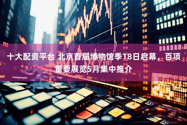 十大配资平台 北京首届博物馆季18日启幕，百项重要展览5月集中推介