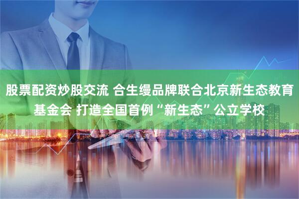 股票配资炒股交流 合生缦品牌联合北京新生态教育基金会 打造全国首例“新生态”公立学校