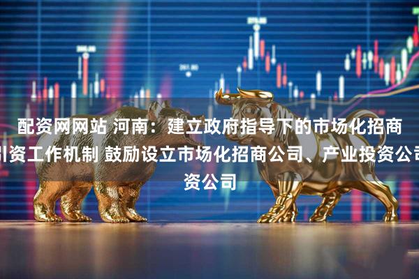 配资网网站 河南：建立政府指导下的市场化招商引资工作机制 鼓励设立市场化招商公司、产业投资公司