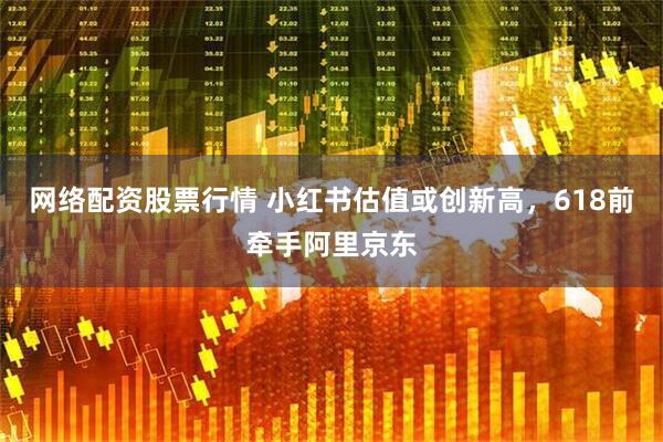 网络配资股票行情 小红书估值或创新高，618前牵手阿里京东