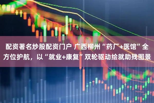 配资著名炒股配资门户 广西柳州“药厂+医馆”全方位护航，以“就业+康复”双轮驱动绘就助残图景