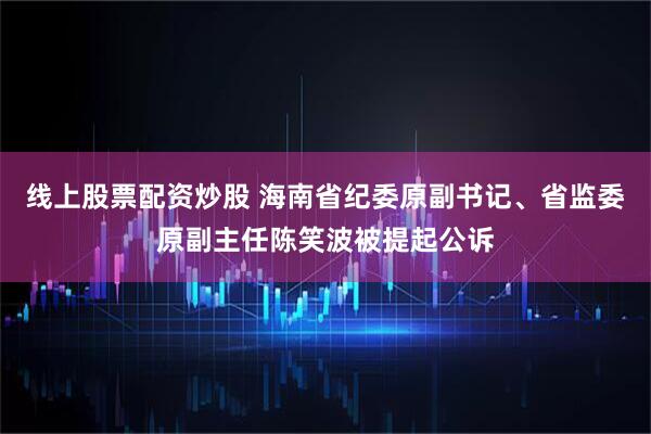 线上股票配资炒股 海南省纪委原副书记、省监委原副主任陈笑波被提起公诉