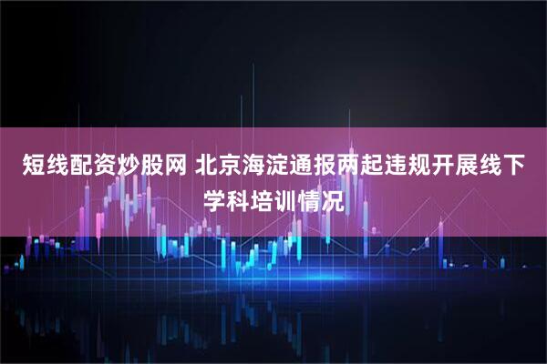 短线配资炒股网 北京海淀通报两起违规开展线下学科培训情况