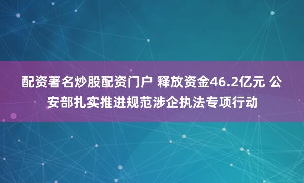配资著名炒股配资门户 释放资金46.2亿元 公安部扎实推进规范涉企执法专项行动