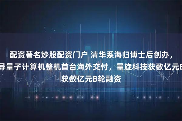 配资著名炒股配资门户 清华系海归博士后创办，中国超导量子计算机整机首台海外交付，量旋科技获数亿元B轮融资