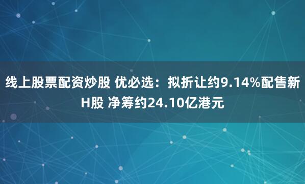 线上股票配资炒股 优必选：拟折让约9.14%配售新H股 净筹约24.10亿港元