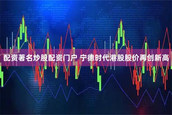 配资著名炒股配资门户 宁德时代港股股价再创新高