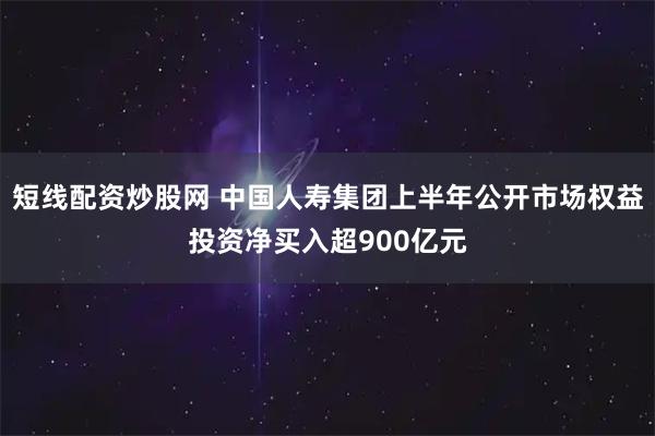 短线配资炒股网 中国人寿集团上半年公开市场权益投资净买入超900亿元