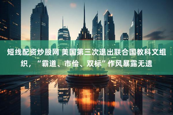 短线配资炒股网 美国第三次退出联合国教科文组织,“霸道、市侩、双标”作风暴露无遗