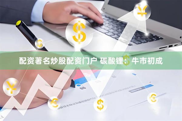 配资著名炒股配资门户 碳酸锂：牛市初成