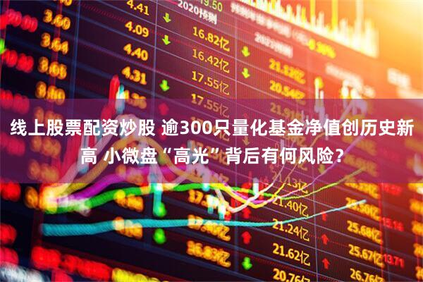 线上股票配资炒股 逾300只量化基金净值创历史新高 小微盘“高光”背后有何风险？