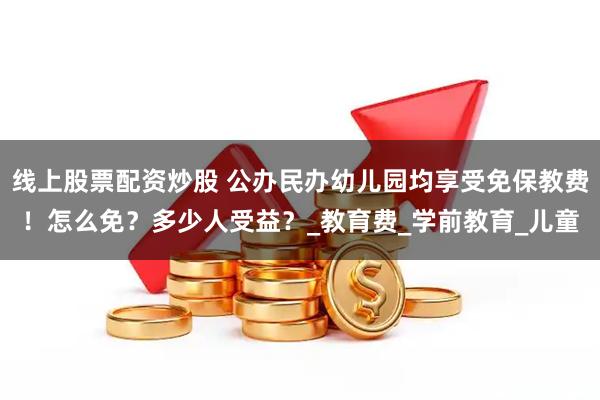 线上股票配资炒股 公办民办幼儿园均享受免保教费！怎么免？多少人受益？_教育费_学前教育_儿童