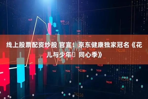 线上股票配资炒股 官宣！京东健康独家冠名《花儿与少年・同心季》