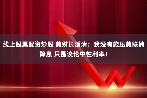 线上股票配资炒股 美财长澄清：我没有施压美联储降息 只是谈论中性利率！