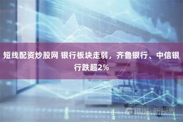 短线配资炒股网 银行板块走弱，齐鲁银行、中信银行跌超2%