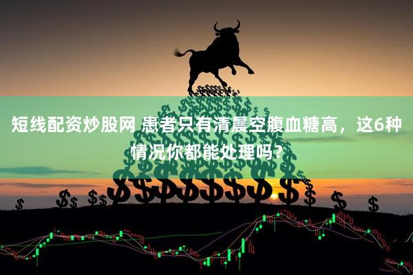 短线配资炒股网 患者只有清晨空腹血糖高，这6种情况你都能处理吗？