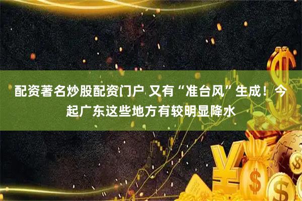 配资著名炒股配资门户 又有“准台风”生成！今起广东这些地方有较明显降水
