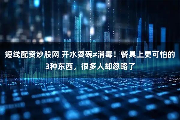 短线配资炒股网 开水烫碗≠消毒！餐具上更可怕的3种东西，很多人却忽略了