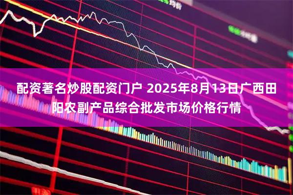 配资著名炒股配资门户 2025年8月13日广西田阳农副产品综合批发市场价格行情