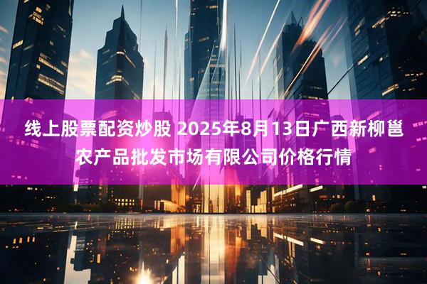 线上股票配资炒股 2025年8月13日广西新柳邕农产品批发市场有限公司价格行情