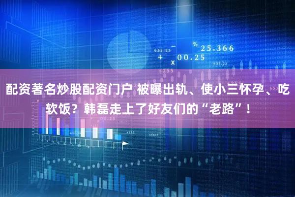 配资著名炒股配资门户 被曝出轨、使小三怀孕、吃软饭？韩磊走上了好友们的“老路”！