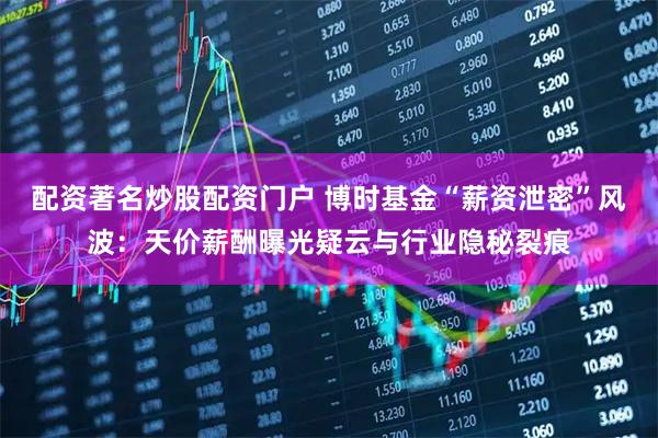 配资著名炒股配资门户 博时基金“薪资泄密”风波：天价薪酬曝光疑云与行业隐秘裂痕