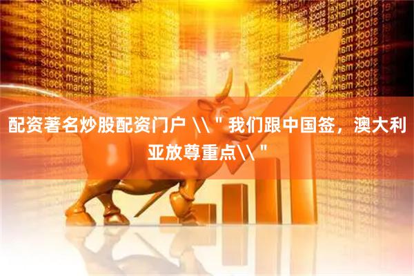 配资著名炒股配资门户 \＂我们跟中国签，澳大利亚放尊重点\＂