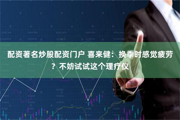 配资著名炒股配资门户 喜来健：换季时感觉疲劳？不妨试试这个理疗仪