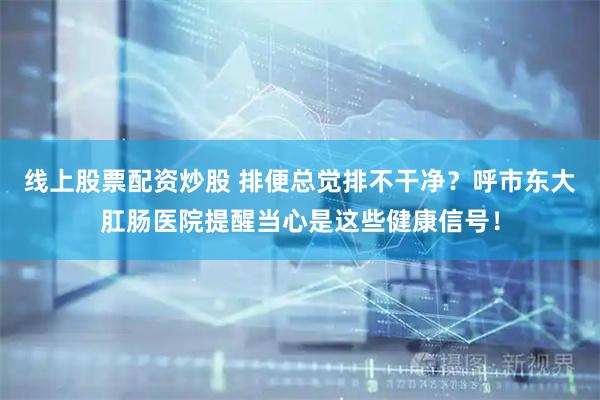 线上股票配资炒股 排便总觉排不干净？呼市东大肛肠医院提醒当心是这些健康信号！